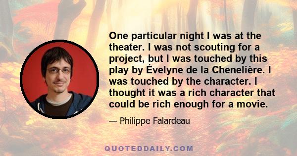 One particular night I was at the theater. I was not scouting for a project, but I was touched by this play by Évelyne de la Chenelière. I was touched by the character. I thought it was a rich character that could be