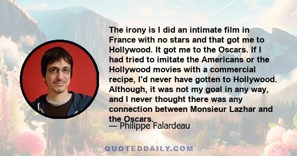 The irony is I did an intimate film in France with no stars and that got me to Hollywood. It got me to the Oscars. If I had tried to imitate the Americans or the Hollywood movies with a commercial recipe, I'd never have 