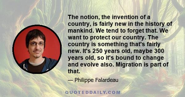 The notion, the invention of a country, is fairly new in the history of mankind. We tend to forget that. We want to protect our country. The country is something that's fairly new. It's 250 years old, maybe 300 years