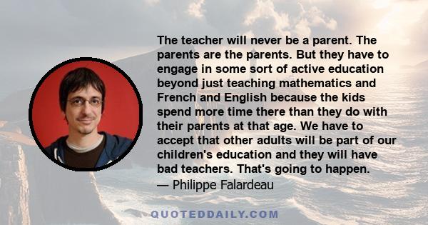 The teacher will never be a parent. The parents are the parents. But they have to engage in some sort of active education beyond just teaching mathematics and French and English because the kids spend more time there