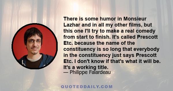 There is some humor in Monsieur Lazhar and in all my other films, but this one I'll try to make a real comedy from start to finish. It's called Prescott Etc. because the name of the constituency is so long that