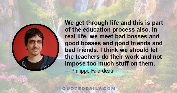 We get through life and this is part of the education process also. In real life, we meet bad bosses and good bosses and good friends and bad friends. I think we should let the teachers do their work and not impose too