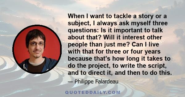 When I want to tackle a story or a subject, I always ask myself three questions: Is it important to talk about that? Will it interest other people than just me? Can I live with that for three or four years because