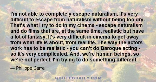 I'm not able to completely escape naturalism. It's very difficult to escape from naturalism without being too dry. That's what I try to do in my cinema - escape naturalism and do films that are, at the same time,