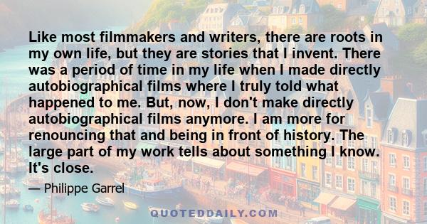 Like most filmmakers and writers, there are roots in my own life, but they are stories that I invent. There was a period of time in my life when I made directly autobiographical films where I truly told what happened to 