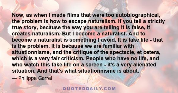 Now, as when I made films that were too autobiographical, the problem is how to escape naturalism. If you tell a strictly true story, because the way you are telling it is false, it creates naturalism. But I become a