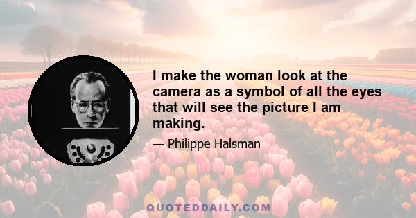 I make the woman look at the camera as a symbol of all the eyes that will see the picture I am making.