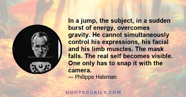 In a jump, the subject, in a sudden burst of energy, overcomes gravity. He cannot simultaneously control his expressions, his facial and his limb muscles. The mask falls. The real self becomes visible. One only has to