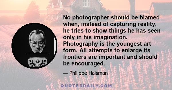 No photographer should be blamed when, instead of capturing reality, he tries to show things he has seen only in his imagination. Photography is the youngest art form. All attempts to enlarge its frontiers are important 