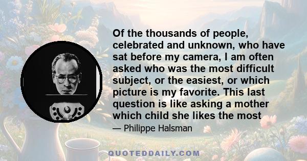 Of the thousands of people, celebrated and unknown, who have sat before my camera, I am often asked who was the most difficult subject, or the easiest, or which picture is my favorite. This last question is like asking