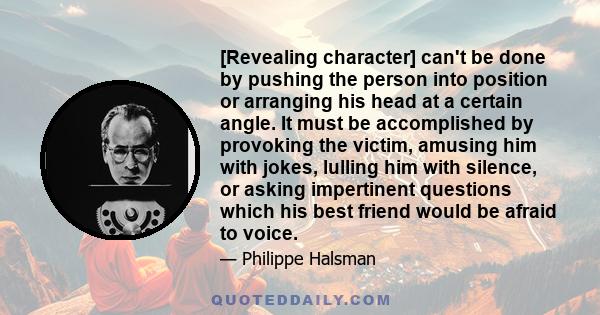 [Revealing character] can't be done by pushing the person into position or arranging his head at a certain angle. It must be accomplished by provoking the victim, amusing him with jokes, lulling him with silence, or