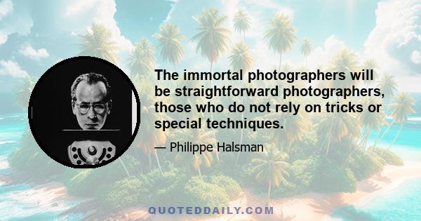 The immortal photographers will be straightforward photographers, those who do not rely on tricks or special techniques.