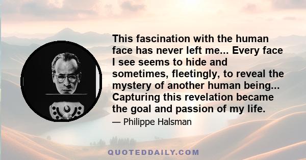 This fascination with the human face has never left me... Every face I see seems to hide and sometimes, fleetingly, to reveal the mystery of another human being... Capturing this revelation became the goal and passion