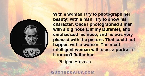 With a woman I try to photograph her beauty; with a man I try to show his character. Once I photographed a man with a big nose (Jimmy Durante), and emphasized his nose, and he was very pleased with the picture. That