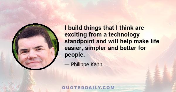 I build things that I think are exciting from a technology standpoint and will help make life easier, simpler and better for people.