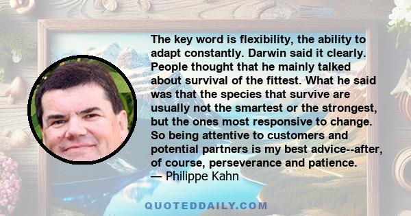 The key word is flexibility, the ability to adapt constantly. Darwin said it clearly. People thought that he mainly talked about survival of the fittest. What he said was that the species that survive are usually not