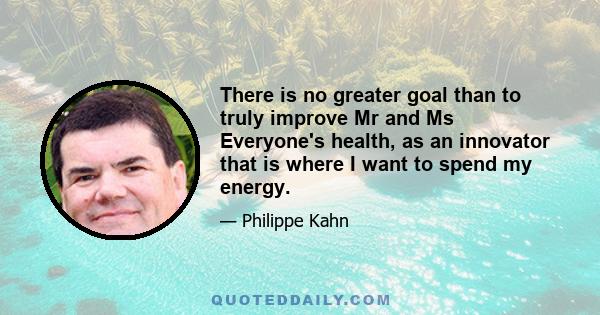 There is no greater goal than to truly improve Mr and Ms Everyone's health, as an innovator that is where I want to spend my energy.