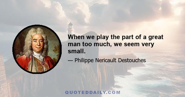 When we play the part of a great man too much, we seem very small.