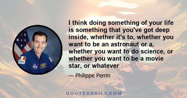 I think doing something of your life is something that you've got deep inside, whether it's to, whether you want to be an astronaut or a, whether you want to do science, or whether you want to be a movie star, or