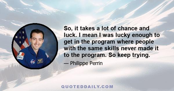 So, it takes a lot of chance and luck. I mean I was lucky enough to get in the program where people with the same skills never made it to the program. So keep trying.