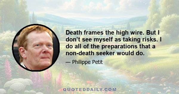 Death frames the high wire. But I don’t see myself as taking risks. I do all of the preparations that a non-death seeker would do.