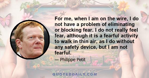 For me, when I am on the wire, I do not have a problem of eliminating or blocking fear. I do not really feel fear, although it is a fearful activity to walk in thin air, as I do without any safety device, but I am not