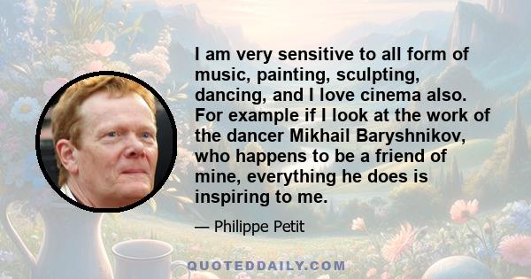 I am very sensitive to all form of music, painting, sculpting, dancing, and I love cinema also. For example if I look at the work of the dancer Mikhail Baryshnikov, who happens to be a friend of mine, everything he does 