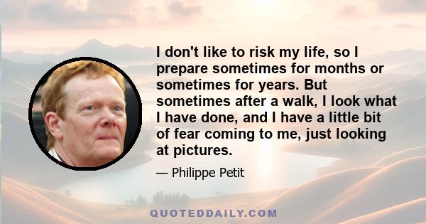 I don't like to risk my life, so I prepare sometimes for months or sometimes for years. But sometimes after a walk, I look what I have done, and I have a little bit of fear coming to me, just looking at pictures.