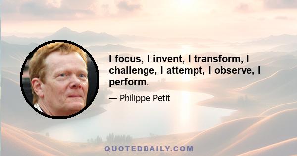 I focus, I invent, I transform, I challenge, I attempt, I observe, I perform.