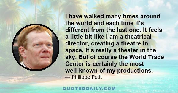 I have walked many times around the world and each time it's different from the last one. It feels a little bit like I am a theatrical director, creating a theatre in space. It's really a theater in the sky. But of