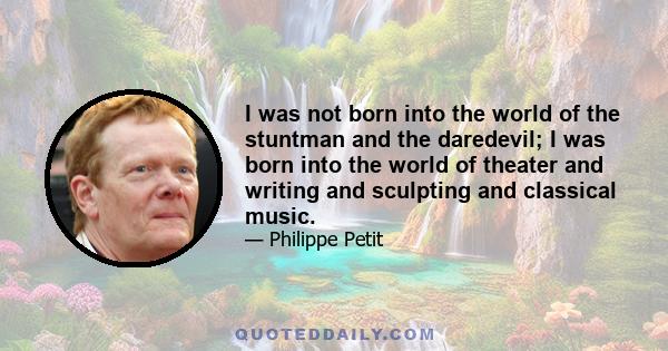 I was not born into the world of the stuntman and the daredevil; I was born into the world of theater and writing and sculpting and classical music.