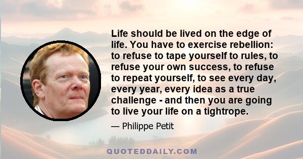 Life should be lived on the edge of life. You have to exercise rebellion: to refuse to tape yourself to rules, to refuse your own success, to refuse to repeat yourself, to see every day, every year, every idea as a true 