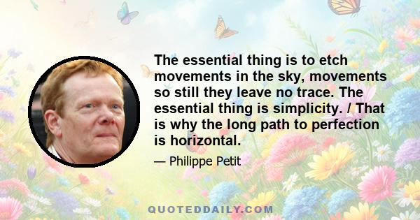 The essential thing is to etch movements in the sky, movements so still they leave no trace. The essential thing is simplicity. / That is why the long path to perfection is horizontal.