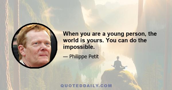 When you are a young person, the world is yours. You can do the impossible.