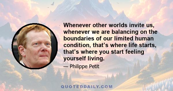 Whenever other worlds invite us, whenever we are balancing on the boundaries of our limited human condition, that’s where life starts, that’s where you start feeling yourself living.