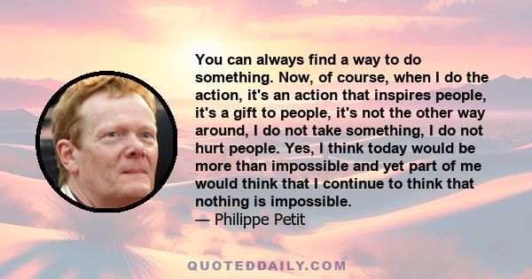 You can always find a way to do something. Now, of course, when I do the action, it's an action that inspires people, it's a gift to people, it's not the other way around, I do not take something, I do not hurt people.