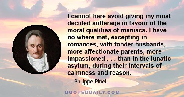 I cannot here avoid giving my most decided sufferage in favour of the moral qualities of maniacs. I have no where met, excepting in romances, with fonder husbands, more affectionate parents, more impassioned . . . than