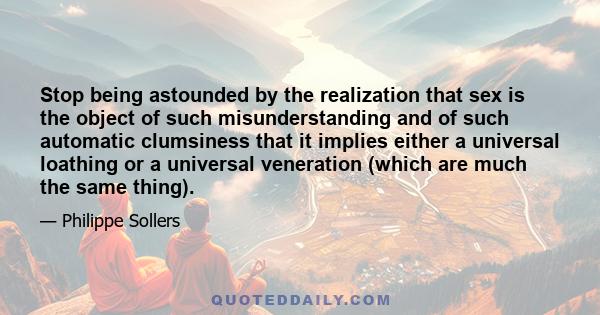 Stop being astounded by the realization that sex is the object of such misunderstanding and of such automatic clumsiness that it implies either a universal loathing or a universal veneration (which are much the same