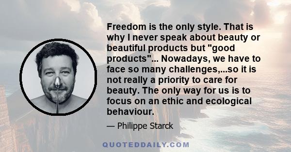 Freedom is the only style. That is why I never speak about beauty or beautiful products but good products... Nowadays, we have to face so many challenges,...so it is not really a priority to care for beauty. The only