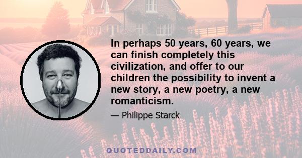 In perhaps 50 years, 60 years, we can finish completely this civilization, and offer to our children the possibility to invent a new story, a new poetry, a new romanticism.