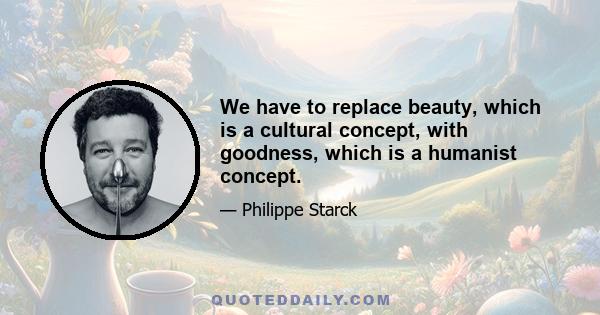 We have to replace beauty, which is a cultural concept, with goodness, which is a humanist concept.