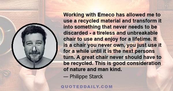 Working with Emeco has allowed me to use a recycled material and transform it into something that never needs to be discarded - a tireless and unbreakable chair to use and enjoy for a lifetime. It is a chair you never