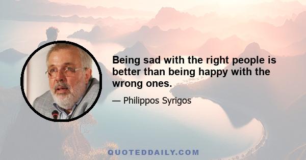 Being sad with the right people is better than being happy with the wrong ones.