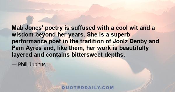 Mab Jones' poetry is suffused with a cool wit and a wisdom beyond her years. She is a superb performance poet in the tradition of Joolz Denby and Pam Ayres and, like them, her work is beautifully layered and contains