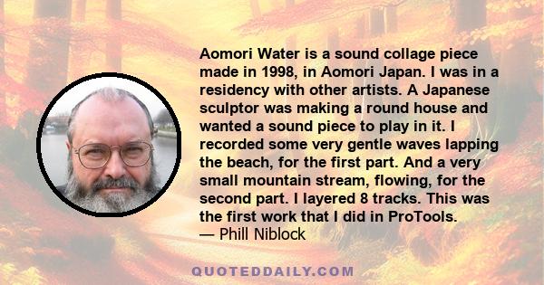 Aomori Water is a sound collage piece made in 1998, in Aomori Japan. I was in a residency with other artists. A Japanese sculptor was making a round house and wanted a sound piece to play in it. I recorded some very