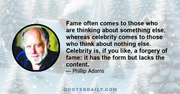 Fame often comes to those who are thinking about something else, whereas celebrity comes to those who think about nothing else. Celebrity is, if you like, a forgery of fame: it has the form but lacks the content.