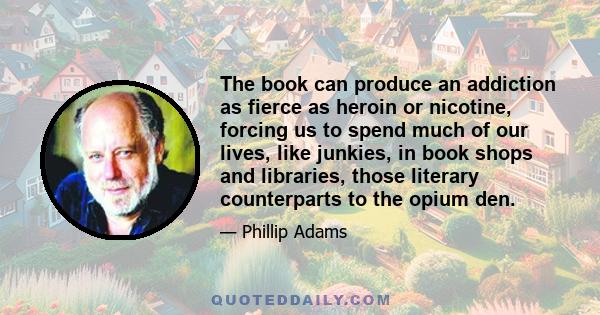 The book can produce an addiction as fierce as heroin or nicotine, forcing us to spend much of our lives, like junkies, in book shops and libraries, those literary counterparts to the opium den.