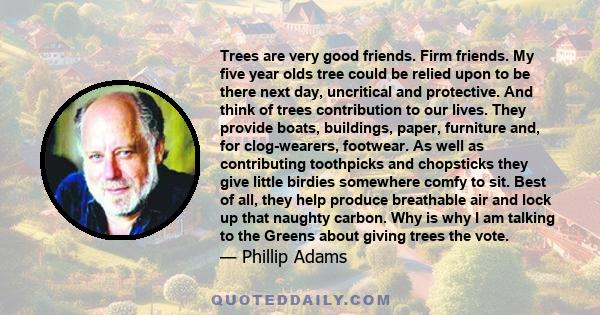 Trees are very good friends. Firm friends. My five year olds tree could be relied upon to be there next day, uncritical and protective. And think of trees contribution to our lives. They provide boats, buildings, paper, 