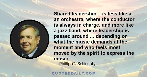 Shared leadership... is less like a an orchestra, where the conductor is always in charge, and more like a jazz band, where leadership is passed around ... depending on what the music demands at the moment and who feels 