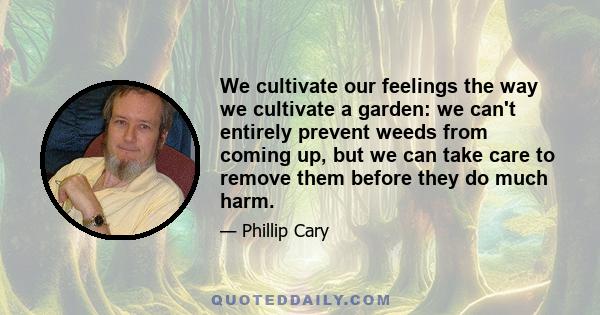 We cultivate our feelings the way we cultivate a garden: we can't entirely prevent weeds from coming up, but we can take care to remove them before they do much harm.